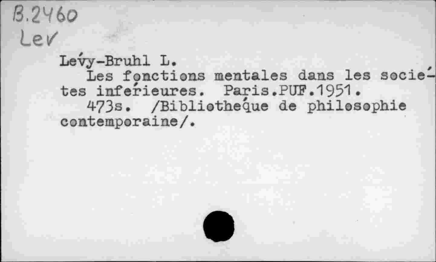 ﻿BMt>o
Le/
Lévy-Bruhl L.
Les fonctions mentales dans les socie tes inferieures. Paris.PUF.1951•
473s» /Bibliothèque de philosophie contemporaine/.